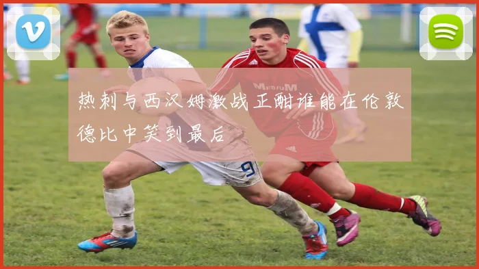 热刺与西汉姆激战正酣谁能在伦敦德比中笑到最后