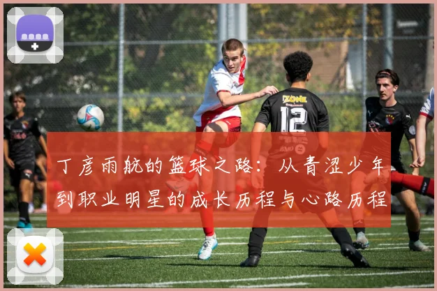 丁彦雨航的篮球之路：从青涩少年到职业明星的成长历程与心路历程