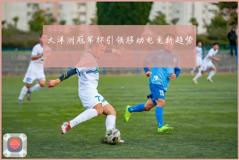 大洋洲冠军杯引领移动电竞新趋势