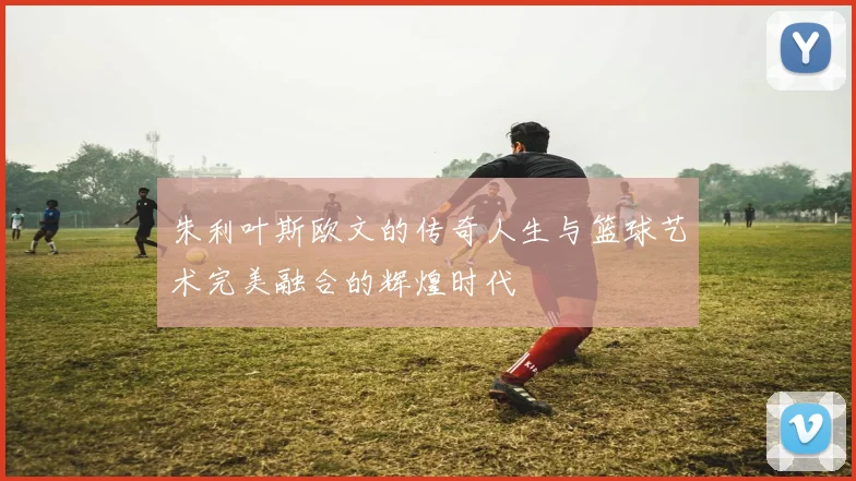 朱利叶斯欧文的传奇人生与篮球艺术完美融合的辉煌时代