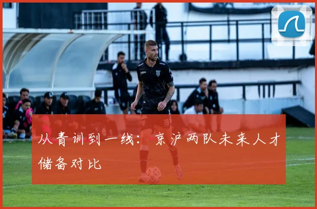 从青训到一线：京沪两队未来人才储备对比