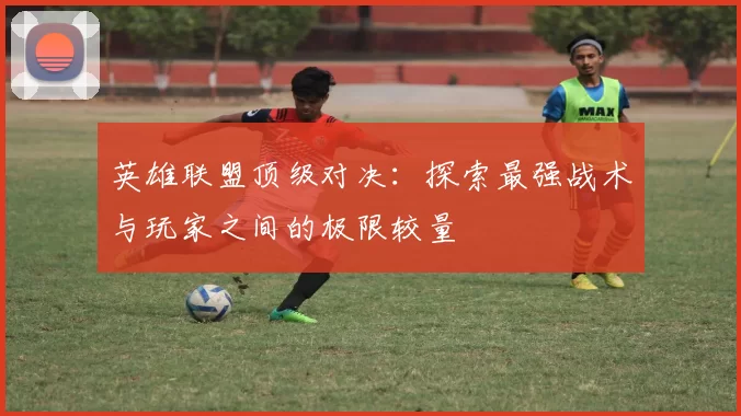 英雄联盟顶级对决：探索最强战术与玩家之间的极限较量