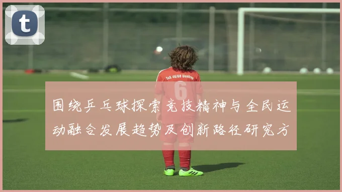 围绕乒乓球探索竞技精神与全民运动融合发展趋势及创新路径研究方略