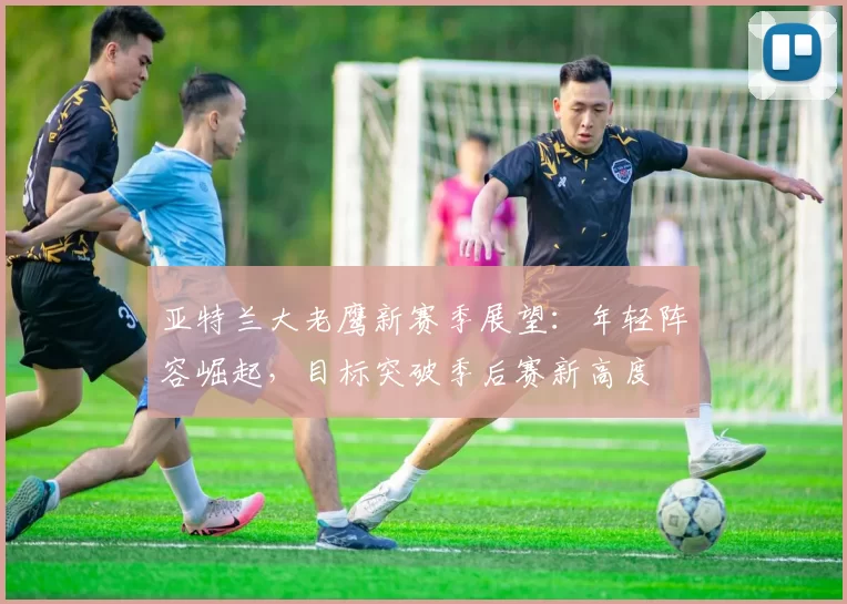 亚特兰大老鹰新赛季展望：年轻阵容崛起，目标突破季后赛新高度