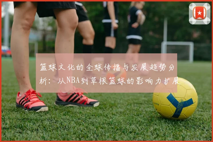 篮球文化的全球传播与发展趋势分析：从NBA到草根篮球的影响力扩展