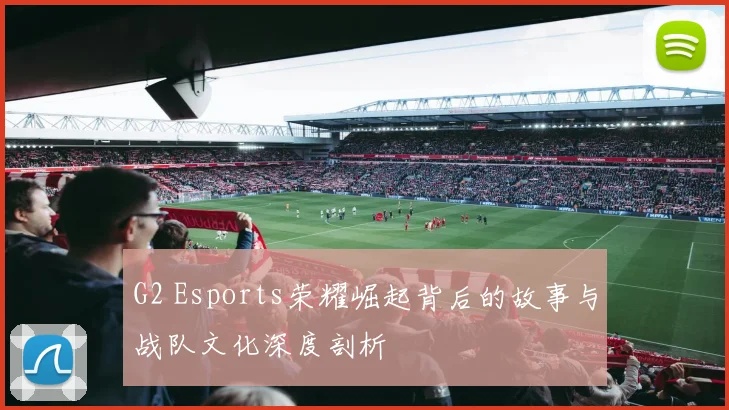 G2 Esports荣耀崛起背后的故事与战队文化深度剖析