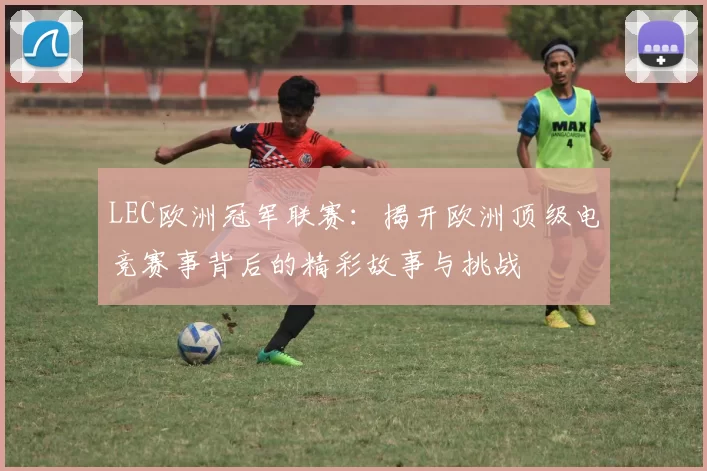 LEC欧洲冠军联赛：揭开欧洲顶级电竞赛事背后的精彩故事与挑战